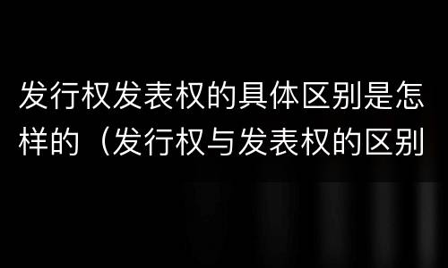 发行权发表权的具体区别是怎样的（发行权与发表权的区别）