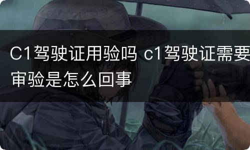 C1驾驶证用验吗 c1驾驶证需要审验是怎么回事 C1驾驶证用验吗 c1驾驶证需要审验是怎么回事