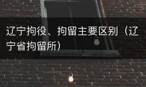 辽宁拘役、拘留主要区别（辽宁省拘留所）