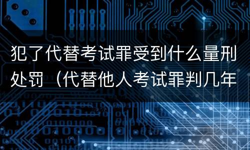 犯了代替考试罪受到什么量刑处罚（代替他人考试罪判几年）