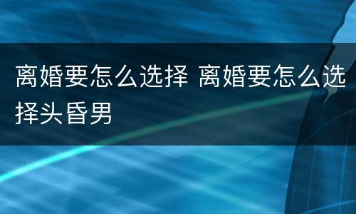 离婚要怎么选择 离婚要怎么选择头昏男