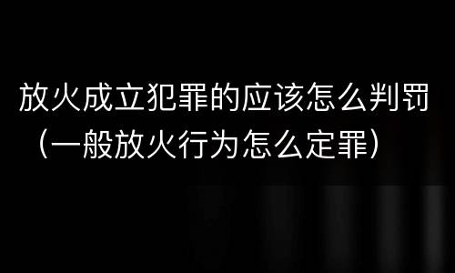 放火成立犯罪的应该怎么判罚（一般放火行为怎么定罪）