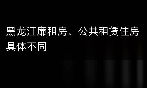 黑龙江廉租房、公共租赁住房具体不同