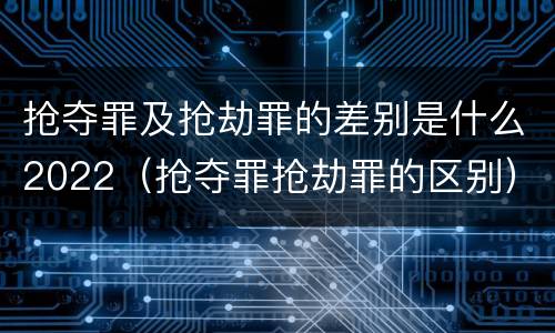 抢夺罪及抢劫罪的差别是什么2022（抢夺罪抢劫罪的区别）