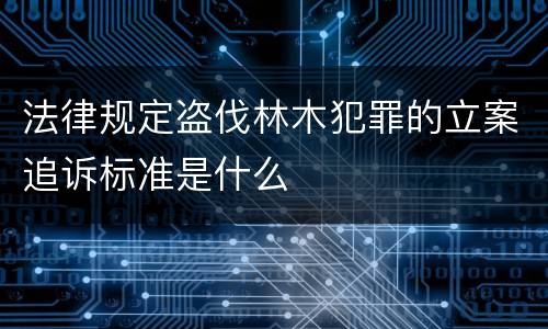 法律规定盗伐林木犯罪的立案追诉标准是什么