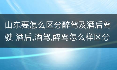 山东要怎么区分醉驾及酒后驾驶 酒后,酒驾,醉驾怎么样区分