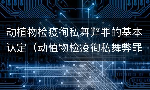 动植物检疫徇私舞弊罪的基本认定（动植物检疫徇私舞弊罪立案标准）