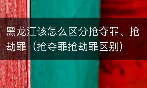 黑龙江该怎么区分抢夺罪、抢劫罪（抢夺罪抢劫罪区别）