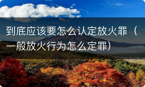 到底应该要怎么认定放火罪（一般放火行为怎么定罪）