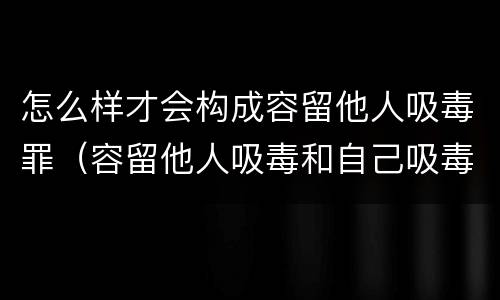 怎么样才会构成容留他人吸毒罪（容留他人吸毒和自己吸毒怎么定罪）