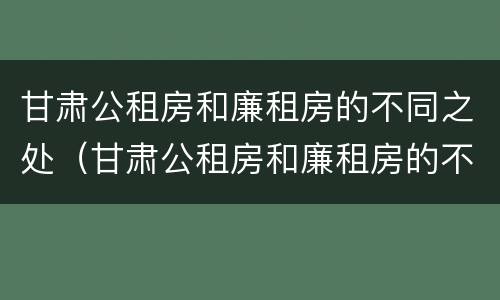 甘肃公租房和廉租房的不同之处（甘肃公租房和廉租房的不同之处有哪些）