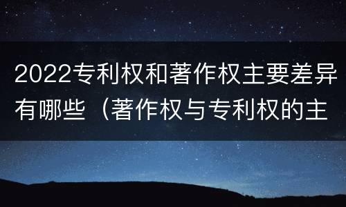 2022专利权和著作权主要差异有哪些（著作权与专利权的主要区别）