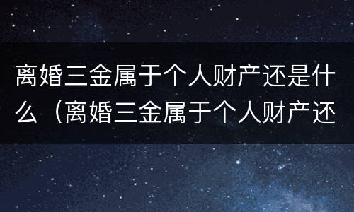 离婚三金属于个人财产还是什么（离婚三金属于个人财产还是什么财产）