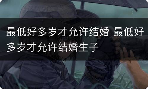 最低好多岁才允许结婚 最低好多岁才允许结婚生子