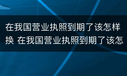 在我国营业执照到期了该怎样换 在我国营业执照到期了该怎样换领