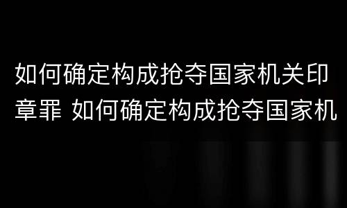 如何确定构成抢夺国家机关印章罪 如何确定构成抢夺国家机关印章罪行