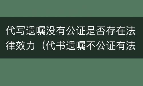 代写遗嘱没有公证是否存在法律效力（代书遗嘱不公证有法律效力吗）