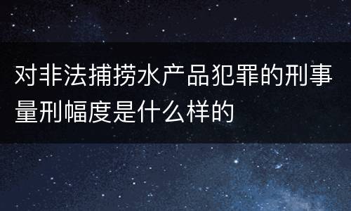 对非法捕捞水产品犯罪的刑事量刑幅度是什么样的