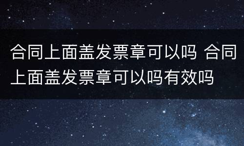 合同上面盖发票章可以吗 合同上面盖发票章可以吗有效吗