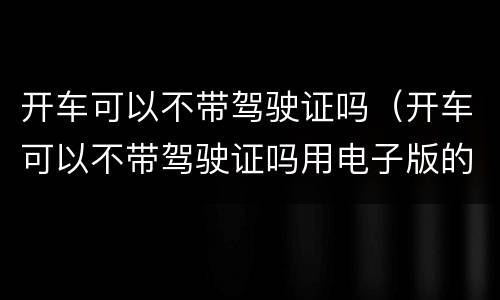 开车可以不带驾驶证吗（开车可以不带驾驶证吗用电子版的）