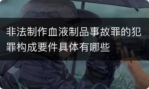 非法制作血液制品事故罪的犯罪构成要件具体有哪些