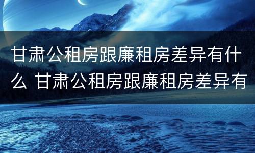 甘肃公租房跟廉租房差异有什么 甘肃公租房跟廉租房差异有什么影响