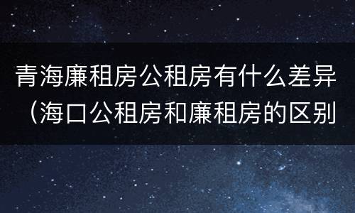 青海廉租房公租房有什么差异（海口公租房和廉租房的区别）