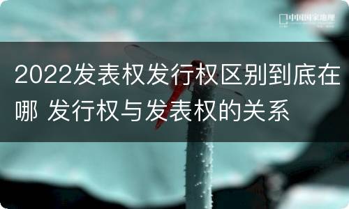 2022发表权发行权区别到底在哪 发行权与发表权的关系