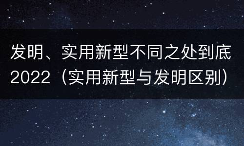 发明、实用新型不同之处到底2022（实用新型与发明区别）