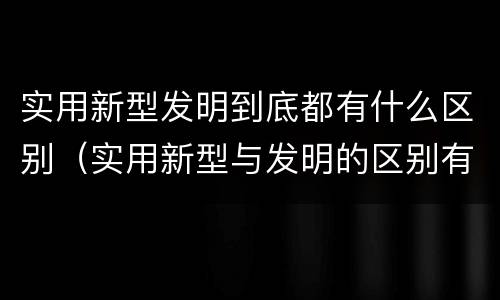 实用新型发明到底都有什么区别（实用新型与发明的区别有哪些）