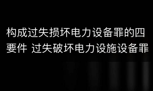 构成过失损坏电力设备罪的四要件 过失破坏电力设施设备罪