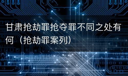 甘肃抢劫罪抢夺罪不同之处有何（抢劫罪案列）