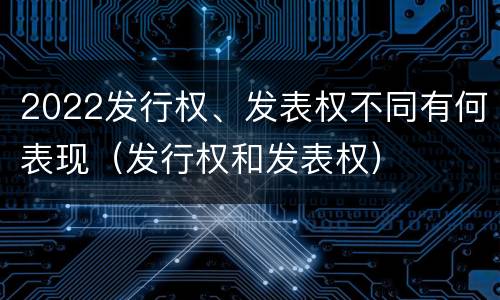 2022发行权、发表权不同有何表现（发行权和发表权）