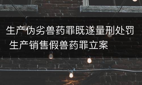 生产伪劣兽药罪既遂量刑处罚 生产销售假兽药罪立案