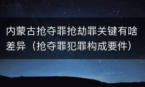 内蒙古抢夺罪抢劫罪关键有啥差异（抢夺罪犯罪构成要件）