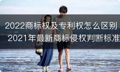 2022商标权及专利权怎么区别 2021年最新商标侵权判断标准