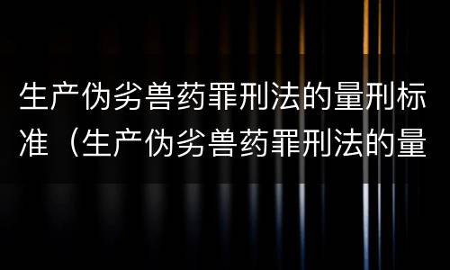 生产伪劣兽药罪刑法的量刑标准（生产伪劣兽药罪刑法的量刑标准是什么）