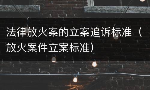 法律放火案的立案追诉标准（放火案件立案标准）