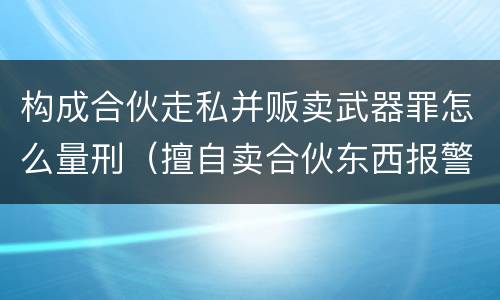 构成合伙走私并贩卖武器罪怎么量刑（擅自卖合伙东西报警了处理吗）