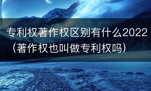 专利权著作权区别有什么2022（著作权也叫做专利权吗）