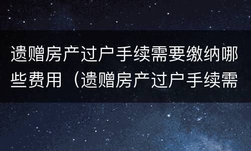 遗赠房产过户手续需要缴纳哪些费用（遗赠房产过户手续需要缴纳哪些费用呢）