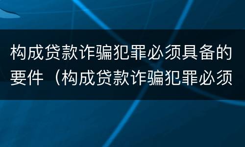 构成贷款诈骗犯罪必须具备的要件（构成贷款诈骗犯罪必须具备的要件有哪些）