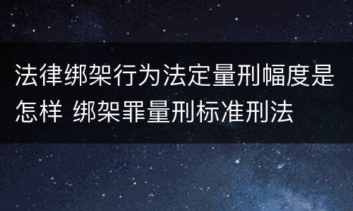 法律绑架行为法定量刑幅度是怎样 绑架罪量刑标准刑法