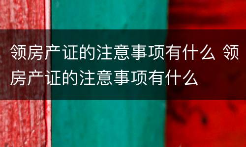 领房产证的注意事项有什么 领房产证的注意事项有什么