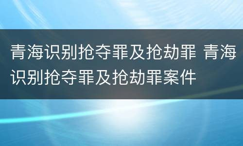 青海识别抢夺罪及抢劫罪 青海识别抢夺罪及抢劫罪案件