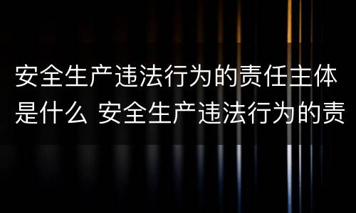 安全生产违法行为的责任主体是什么 安全生产违法行为的责任主体是什么意思