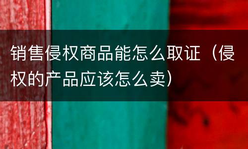 销售侵权商品能怎么取证（侵权的产品应该怎么卖）