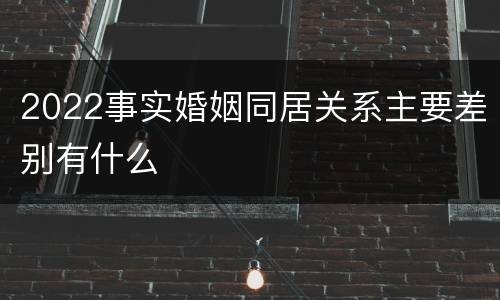 2022事实婚姻同居关系主要差别有什么