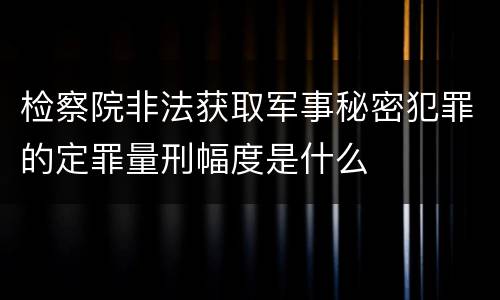 检察院非法获取军事秘密犯罪的定罪量刑幅度是什么