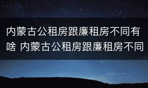 内蒙古公租房跟廉租房不同有啥 内蒙古公租房跟廉租房不同有啥区别